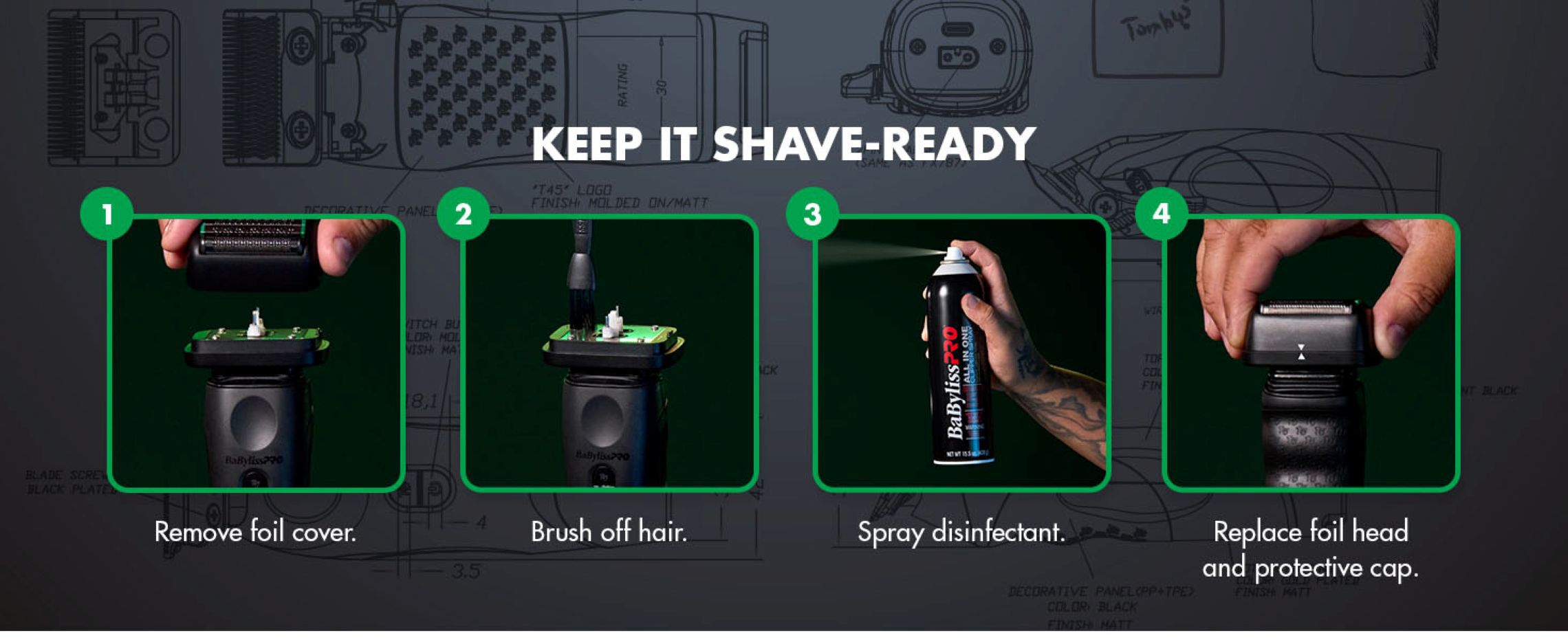 keep it shave ready. step 1 is to remove the foil cover. step 2 is to brush off hair. step 3 is to spray disinfectant. step 4 is to replace foil head and protective cap.