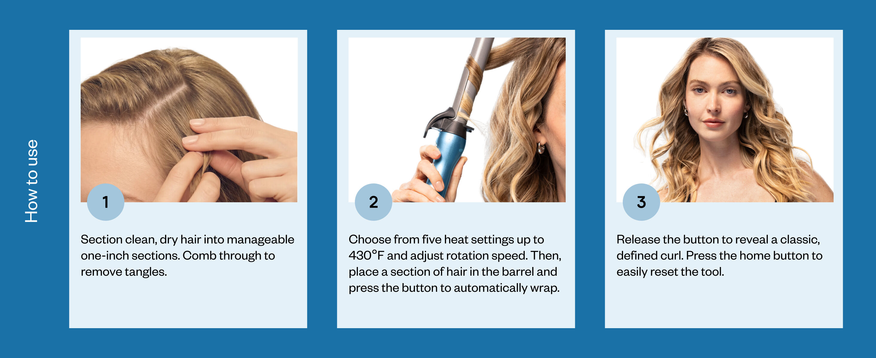 how to use the auto curler. step one is to section clean, dry hair into manageable one-inch sections. comb through to remove tangles. step two is to choose from five heat settings up to 430 degrees and adjust rotation speed. then, place a section of hair in the barrel and press the button to automatically wrap. step three is to release the button to reveal a classic, defined curl. press the home button to easily reset the tool.